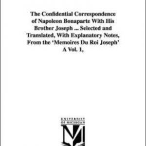 Confidential Correspondence of Napoleon Bonaparte With His Brother Joseph, The . Selected and Translated, With Explanatory Notes, From the Memoires Du Roi Joseph A Vol. 1