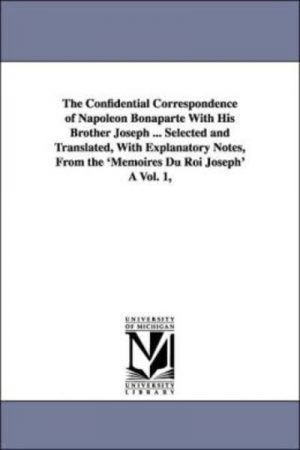 Confidential Correspondence of Napoleon Bonaparte With His Brother Joseph, The . Selected and Translated, With Explanatory Notes, From the Memoires Du Roi Joseph A Vol. 1