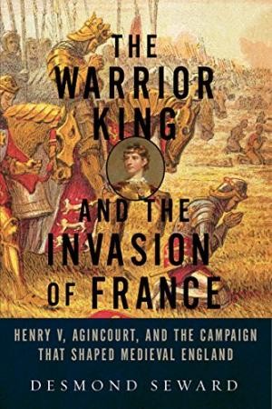 The Warrior King and the Invasion of France: Henry V, Agincourt, and the Campaign that Shaped Medieval England