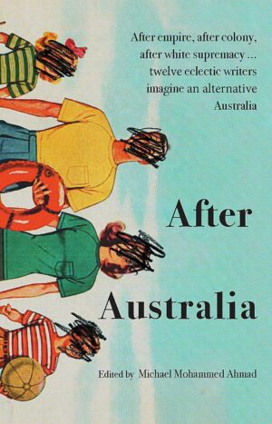 After Australia: After empire, after colony, after white supremacy ... twelve eclectic writers imagine an alternative Australia