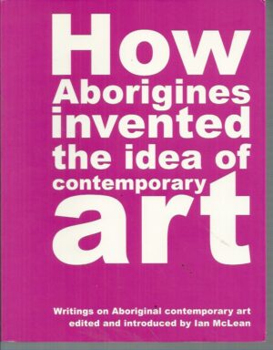 How Aborigines Invented the Idea of Contemporary Art: Writings on Aboriginal Contemporary Art
